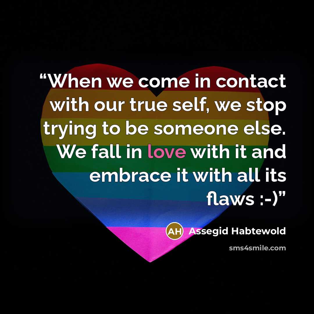 “When we come in contact with our true self, we stop trying to be someone else. We fall in love with it and embrace it with all its flaws :-)” quote by Assegid Habtewold
