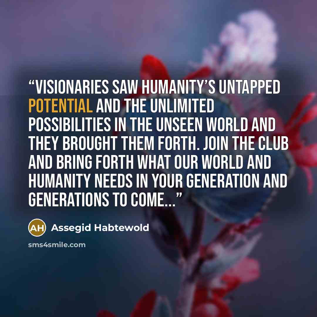 “Visionaries saw humanity’s untapped potential and the unlimited possibilities in the unseen world and they brought them forth. Join the club and bring forth what our world and humanity needs in your generation and generations to come...” quote by Assegid Habtewold