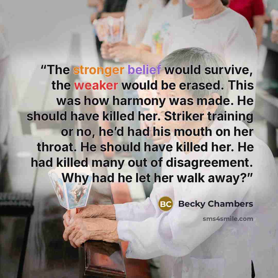 “The stronger belief would survive, the weaker would be erased. This was how harmony was made. He should have killed her. Striker training or no, he’d had his mouth on her throat. He should have killed her. He had killed many out of disagreement. Why had he let her walk away?” quote by Becky Chambers