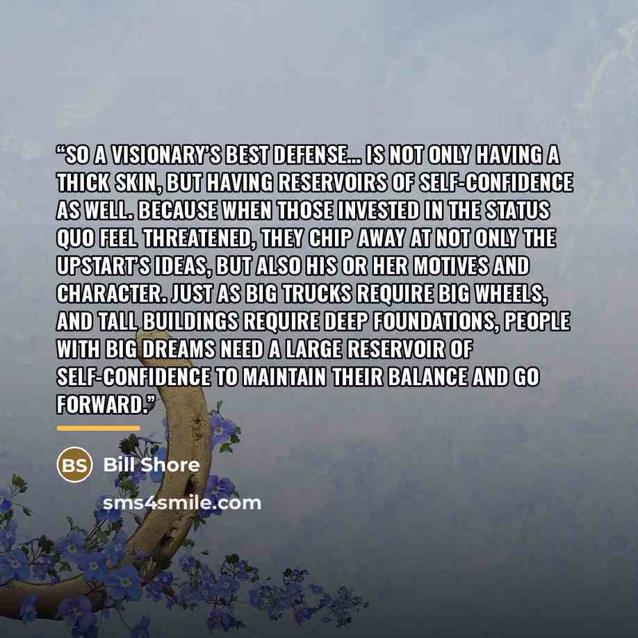 “So a visionary’s best defense… is not only having a thick skin, but having reservoirs of self-confidence as well. Because when those invested in the status quo feel threatened, they chip away at not only the upstart’s ideas, but also his or her motives and character. Just as big trucks require big…” quote by Bill Shore