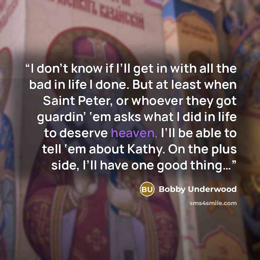 “I don’t know if I’ll get in with all the bad in life I done. But at least when Saint Peter, or whoever they got guardin’ ‘em asks what I did in life to deserve heaven, I’ll be able to tell ‘em about Kathy. On the plus side, I’ll have one good thing…” quote by Bobby Underwood