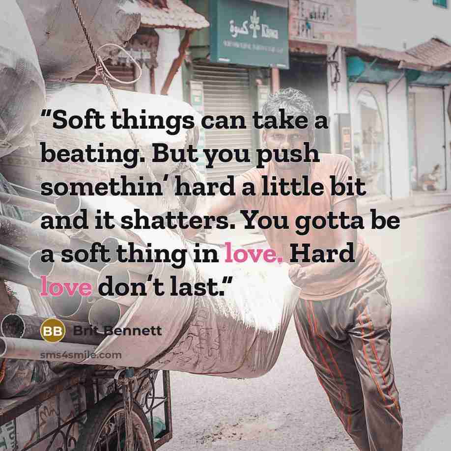 “Soft things can take a beating. But you push somethin’ hard a little bit and it shatters. You gotta be a soft thing in love. Hard love don’t last.” quote by Brit Bennett