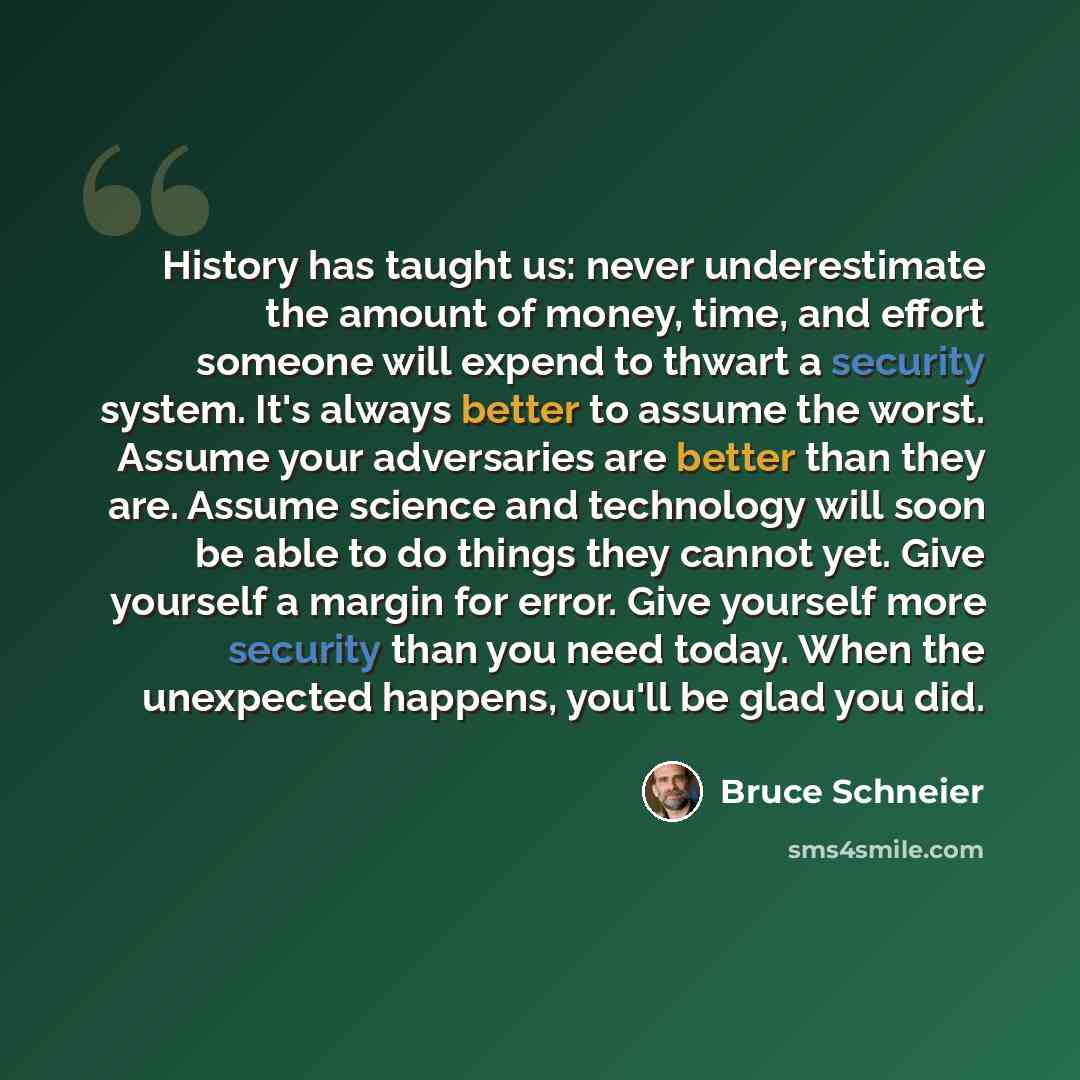 “History has taught us: never underestimate the amount of money, time, and effort someone will expend to thwart a security system. It's always better to assume the worst. Assume your adversaries are better than they are. Assume science and technology will soon be able to do things they cannot yet…” quote by Bruce Schneier