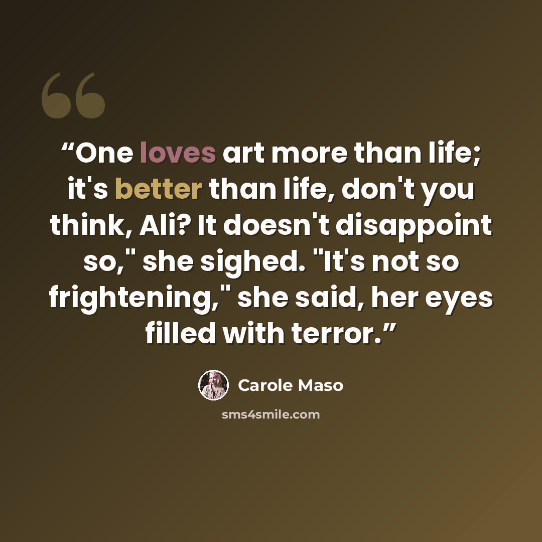 “One loves art more than life; it's better than life, don't you think, Ali? It doesn't disappoint so," she sighed. "It's not so frightening," she said, her eyes filled with terror.” quote by Carole Maso