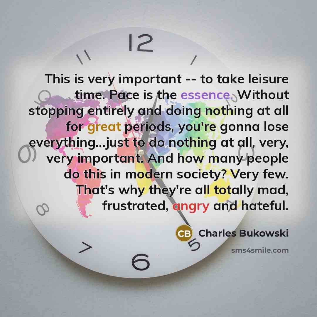 “This is very important -- to take leisure time. Pace is the essence. Without stopping entirely and doing nothing at all for great periods, you're gonna lose everything...just to do nothing at all, very, very important. And how many people do this in modern society? Very few. That's why they're all…” quote by Charles Bukowski