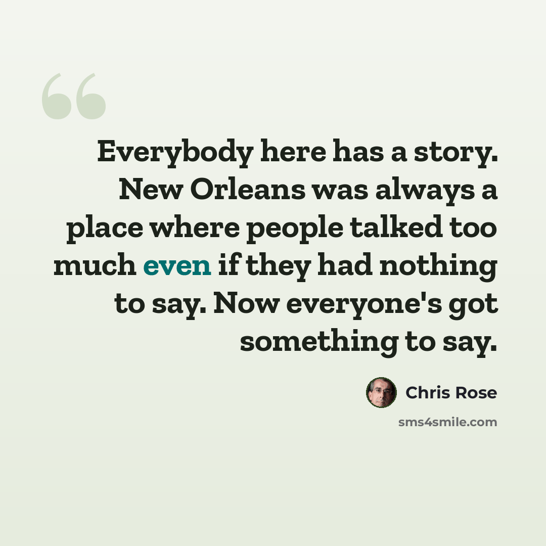 “Everybody here has a story. New Orleans was always a place where people talked too much even if they had nothing to say. Now everyone's got something to say.” quote by Chris Rose