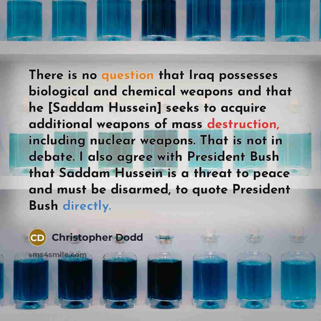 “There is no question that Iraq possesses biological and chemical weapons and that he [Saddam Hussein] seeks to acquire additional weapons of mass destruction, including nuclear weapons. That is not in debate. I also agree with President Bush that Saddam Hussein is a threat to peace and must be…” quote by Christopher Dodd