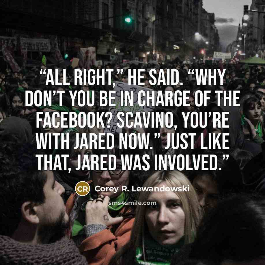 “All right,” he said. “Why don’t you be in charge of the Facebook? Scavino, you’re with Jared now.” Just like that, Jared was involved.” quote by Corey R. Lewandowski