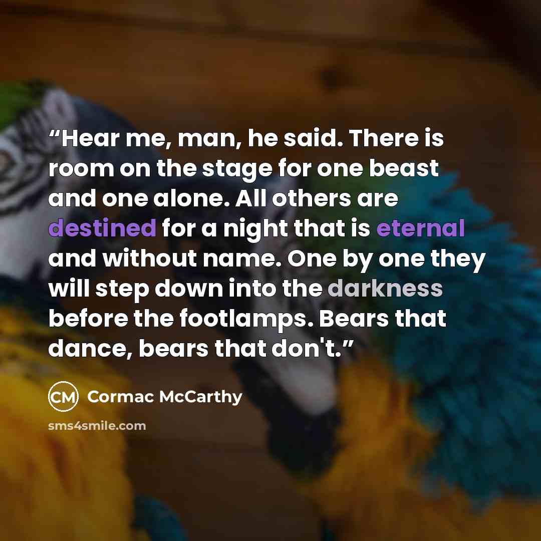 “Hear me, man, he said. There is room on the stage for one beast and one alone. All others are destined for a night that is eternal and without name. One by one they will step down into the darkness before the footlamps. Bears that dance, bears that don't.” quote by Cormac McCarthy