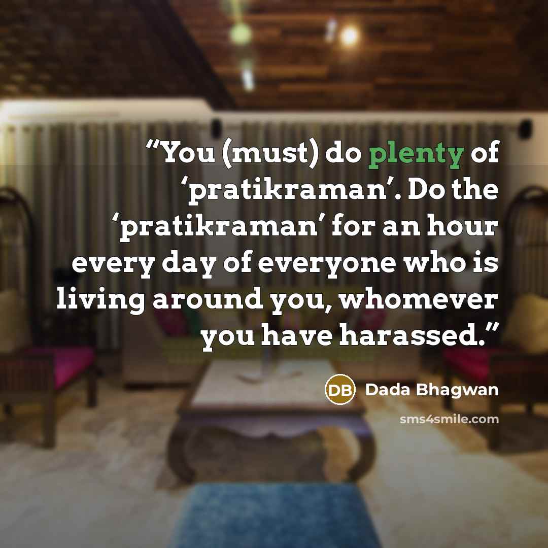 “You (must) do plenty of ‘pratikraman’. Do the ‘pratikraman’ for an hour every day of everyone who is living around you, whomever you have harassed.” quote by Dada Bhagwan