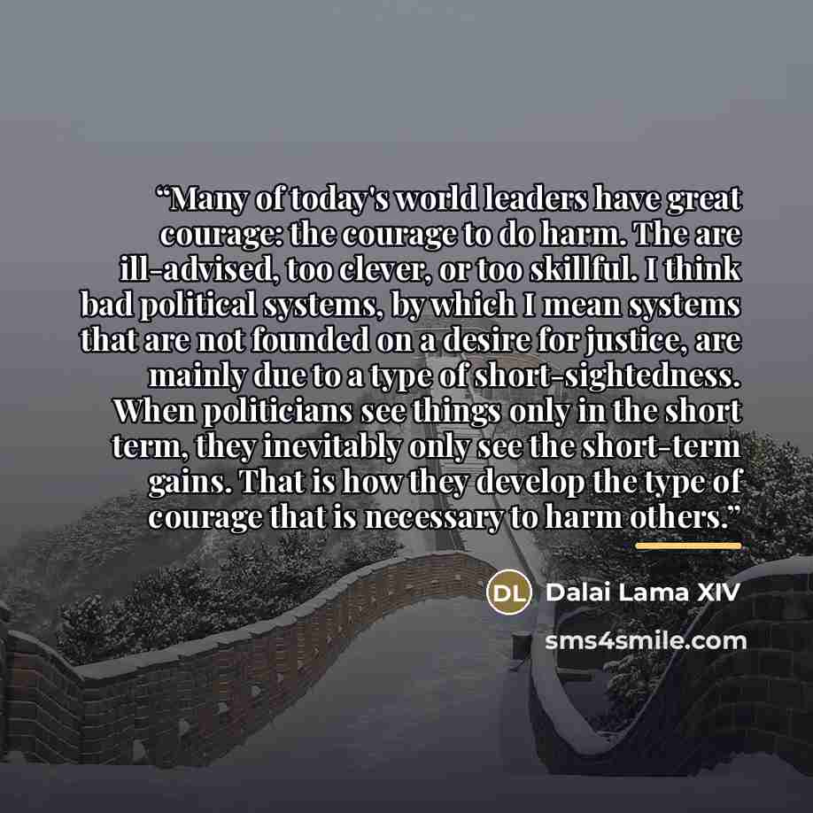 “Many of today's world leaders have great courage: the courage to do harm. The are ill-advised, too clever, or too skillful. I think bad political systems, by which I mean systems that are not founded on a desire for justice, are mainly due to a type of short-sightedness. When politicians see…” quote by Dalai Lama XIV
