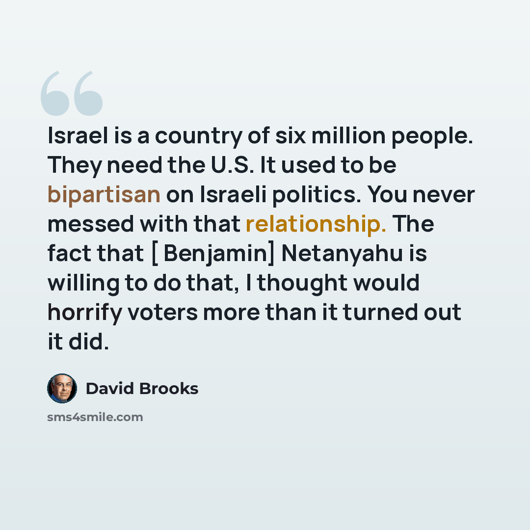 “Israel is a country of six million people. They need the U.S. It used to be bipartisan on Israeli politics. You never messed with that relationship. The fact that [ Benjamin] Netanyahu is willing to do that, I thought would horrify voters more than it turned out it did.” quote by David Brooks
