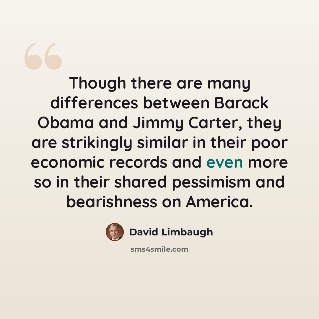 “Though there are many differences between Barack Obama and Jimmy Carter, they are strikingly similar in their poor economic records and even more so in their shared pessimism and bearishness on America.” quote by David Limbaugh