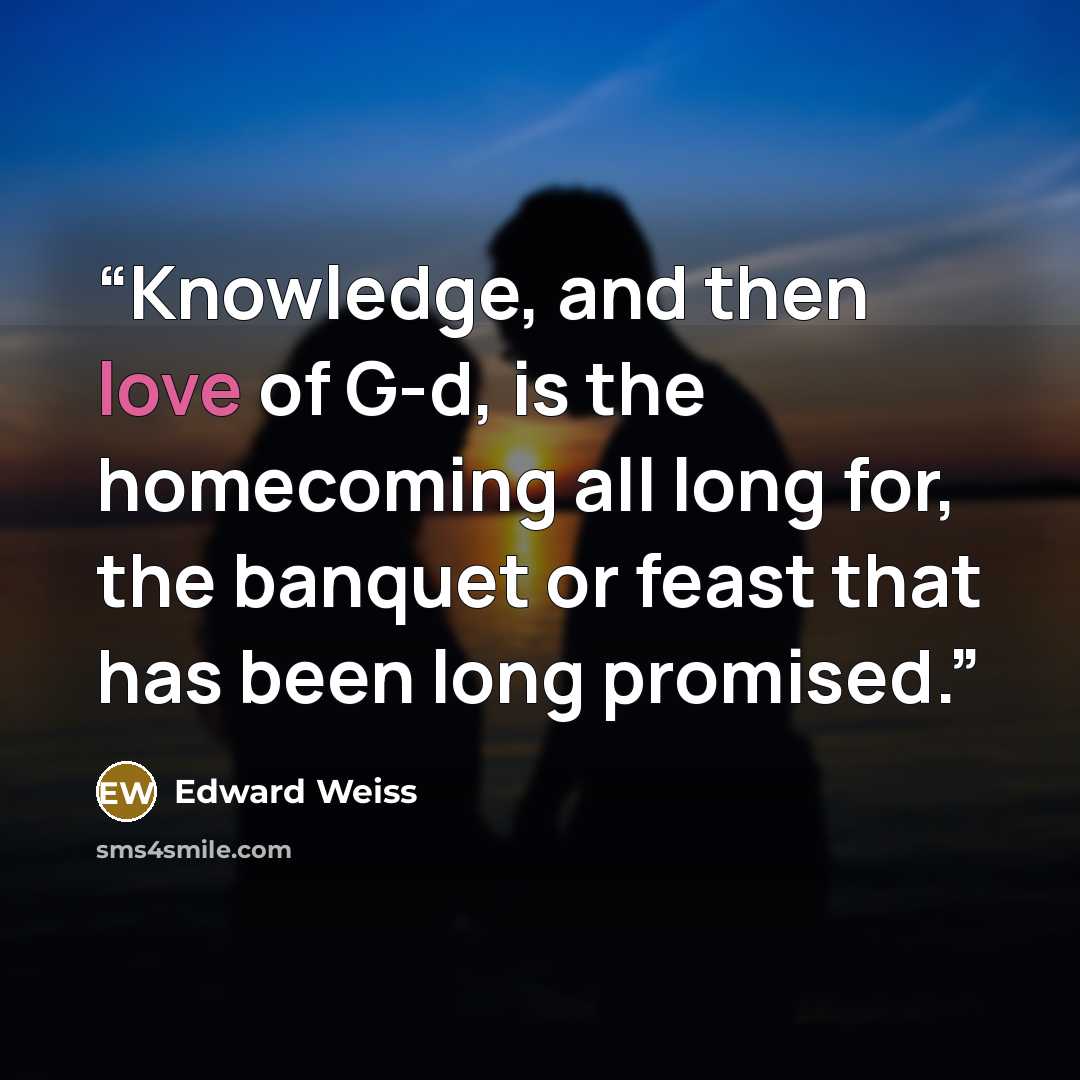 “Knowledge, and then love of G-d, is the homecoming all long for, the banquet or feast that has been long promised.” quote by Edward Weiss