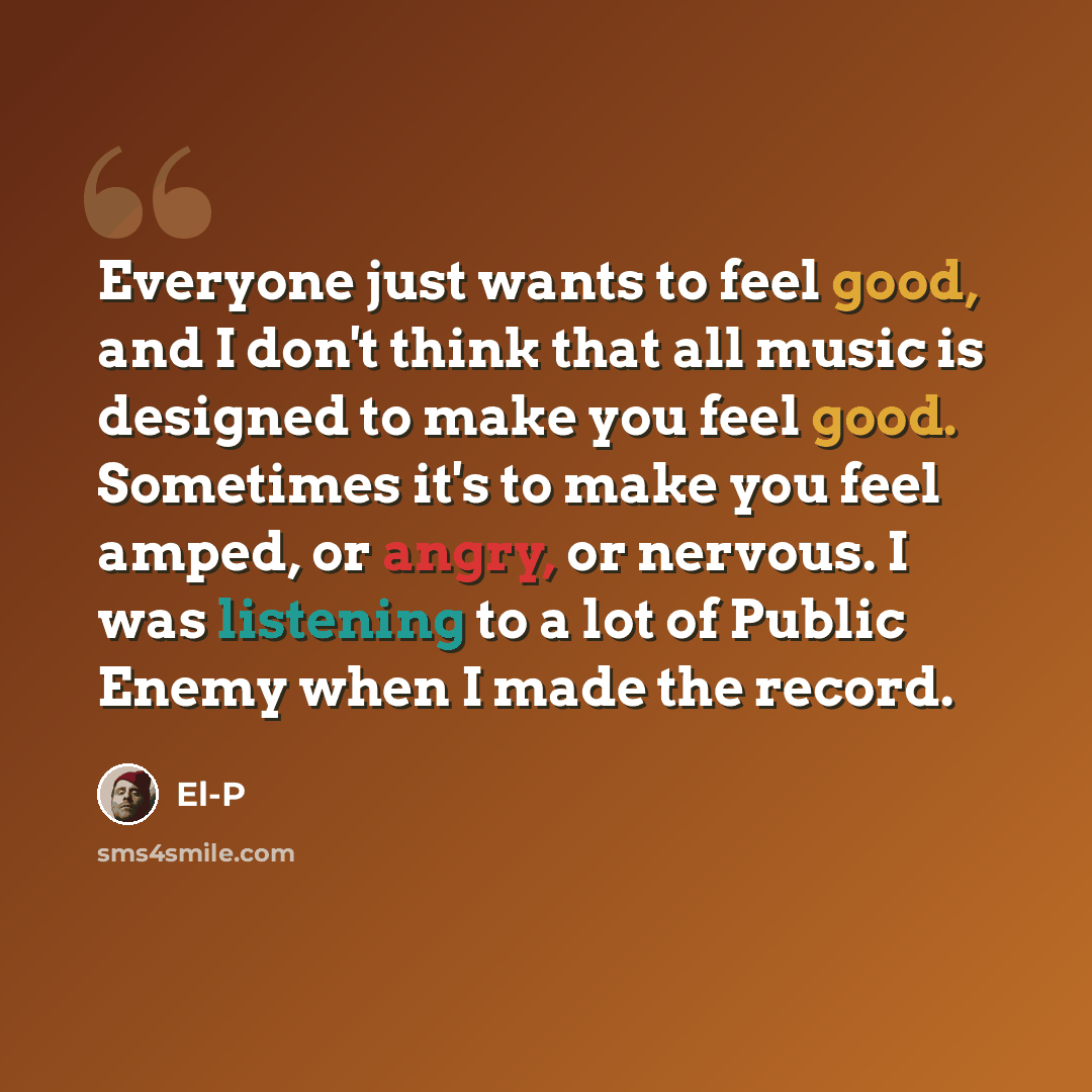 “Everyone just wants to feel good, and I don't think that all music is designed to make you feel good. Sometimes it's to make you feel amped, or angry, or nervous. I was listening to a lot of Public Enemy when I made the record.” quote by El-P