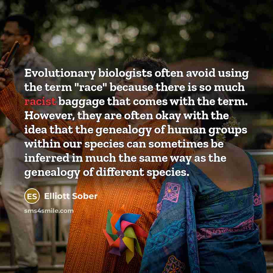 “Evolutionary biologists often avoid using the term "race" because there is so much racist baggage that comes with the term. However, they are often okay with the idea that the genealogy of human groups within our species can sometimes be inferred in much the same way as the genealogy of different…” quote by Elliott Sober
