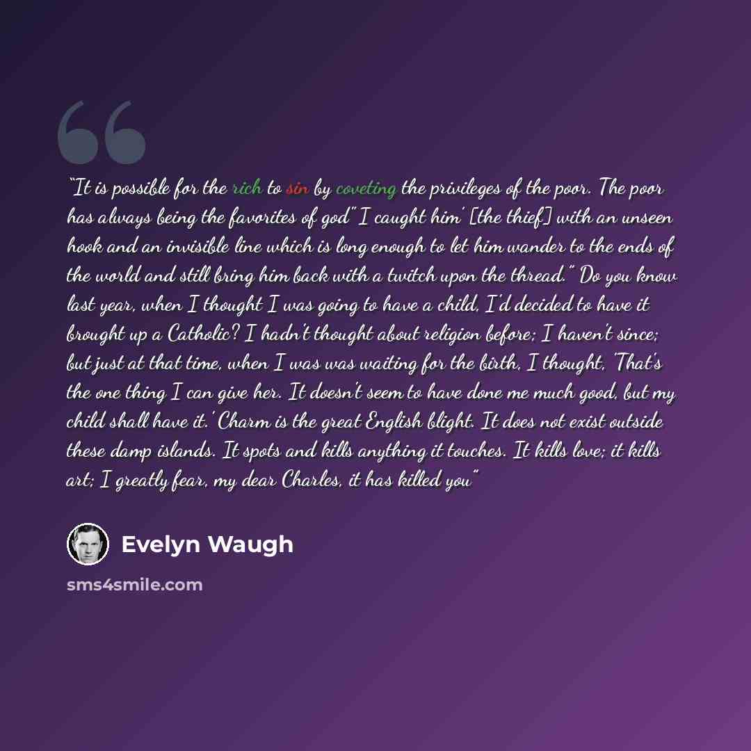 “It is possible for the rich to sin by coveting the privileges of the poor. The poor has always being the favorites of god" I caught him’ [the thief] with an unseen hook and an invisible line which is long enough to let him wander to the ends of the world and still bring him back with a twitch upon…” quote by Evelyn Waugh