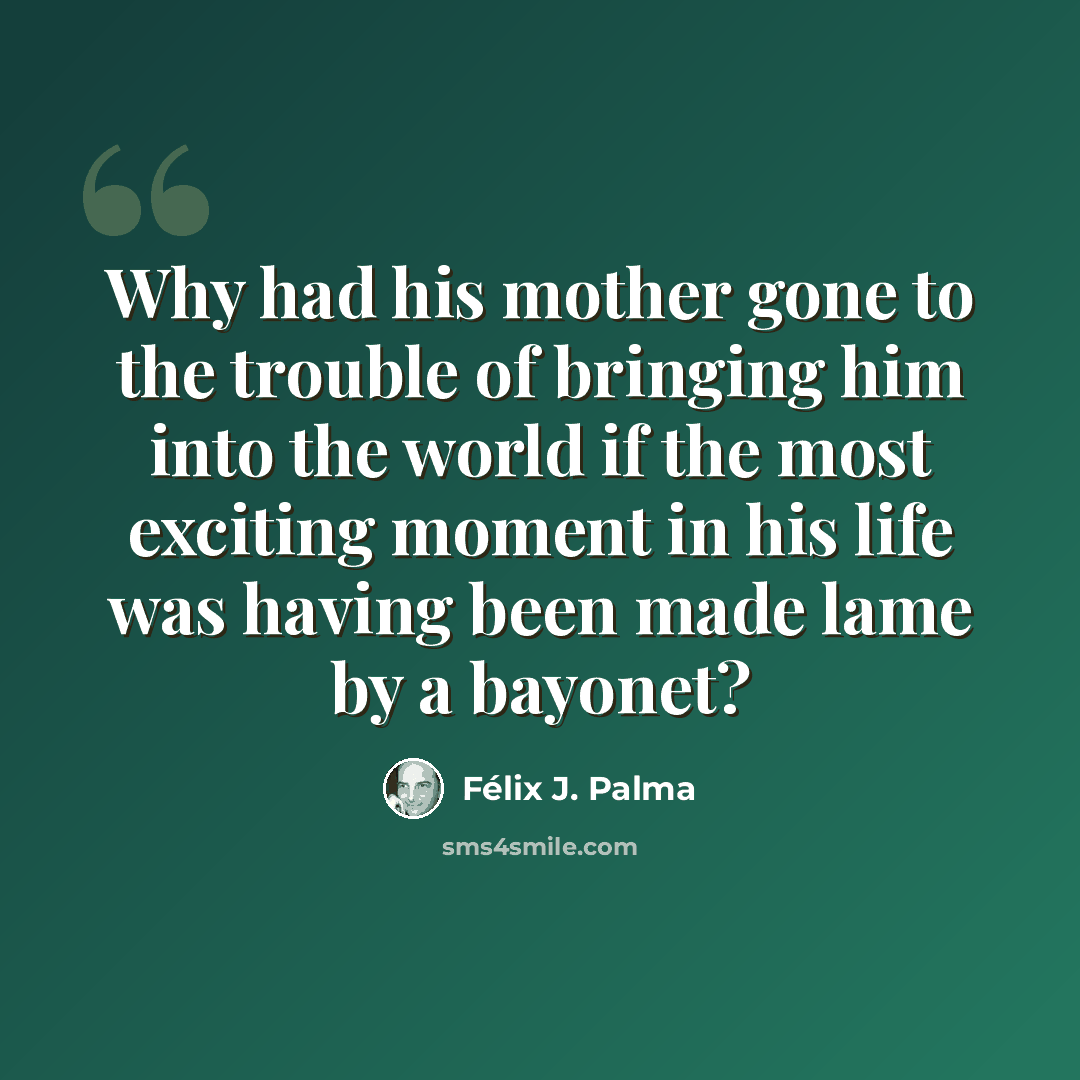 “Why had his mother gone to the trouble of bringing him into the world if the most exciting moment in his life was having been made lame by a bayonet?” quote by Félix J. Palma
