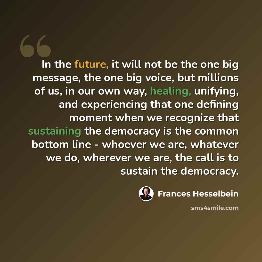 “In the future, it will not be the one big message, the one big voice, but millions of us, in our own way, healing, unifying, and experiencing that one defining moment when we recognize that sustaining the democracy is the common bottom line - whoever we are, whatever we do, wherever we are, the…” quote by Frances Hesselbein