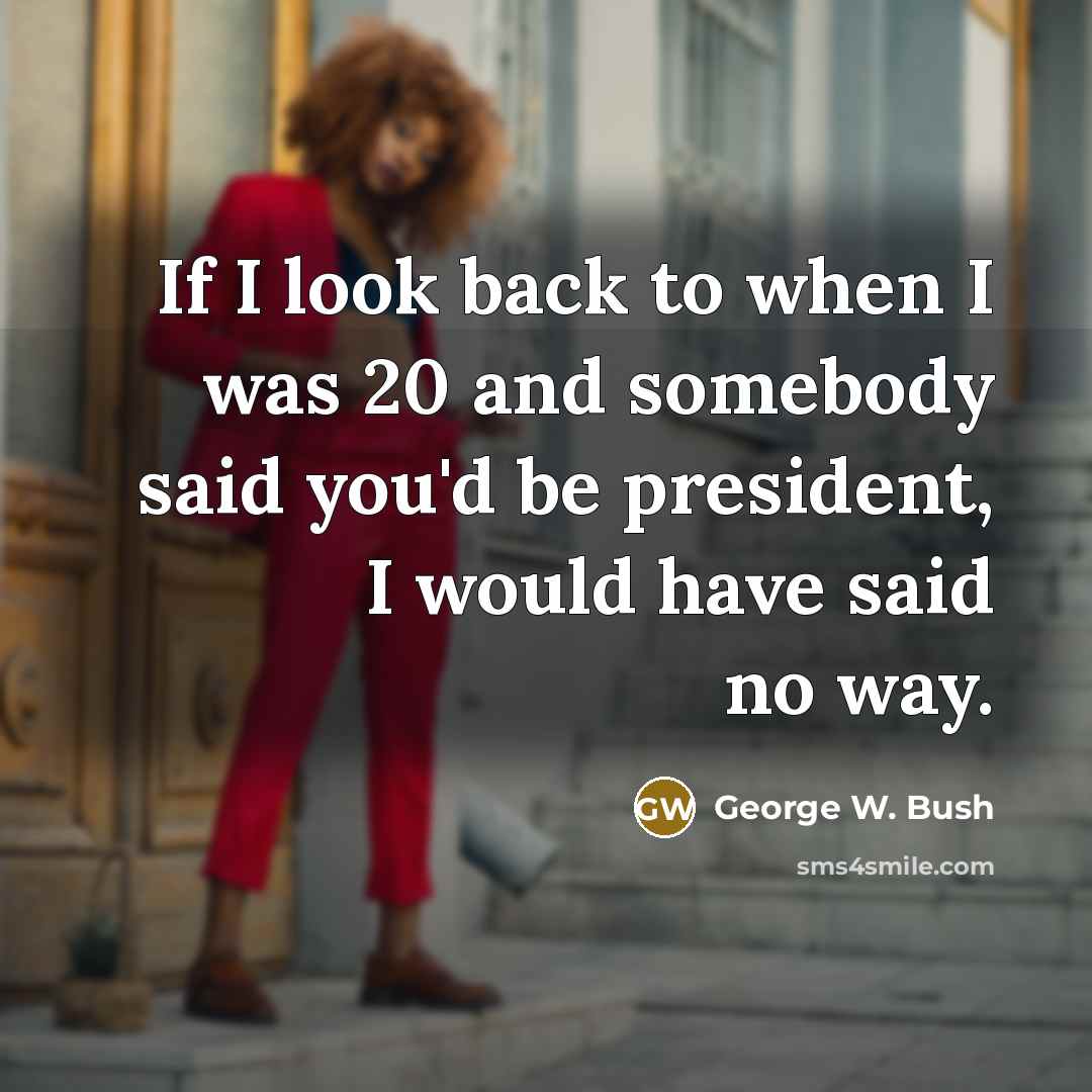 “If I look back to when I was 20 and somebody said you'd be president, I would have said no way.” quote by George W. Bush