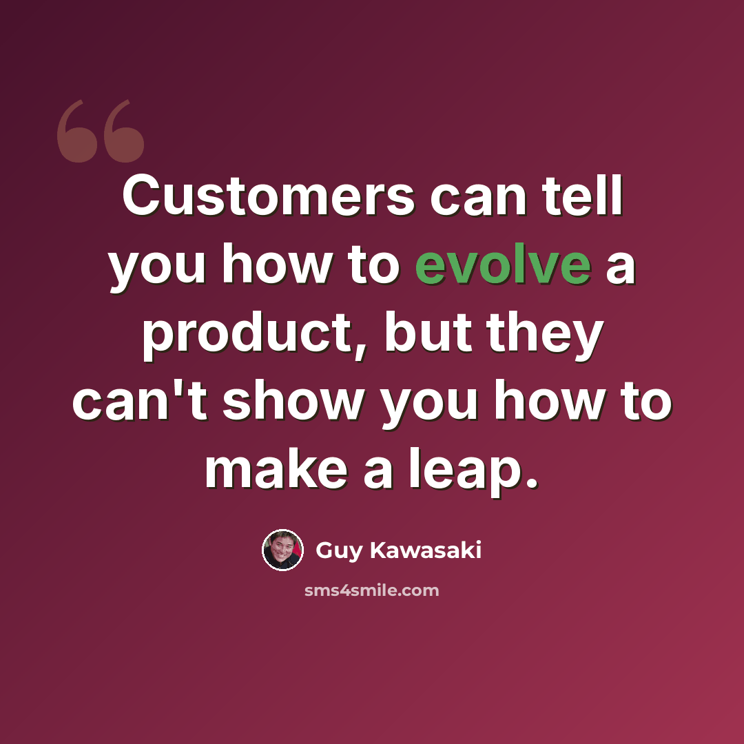“Customers can tell you how to evolve a product, but they can't show you how to make a leap.” quote by Guy Kawasaki