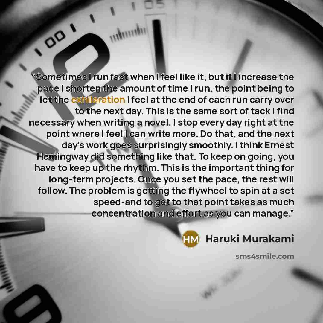 “Sometimes I run fast when I feel like it, but if I increase the pace I shorten the amount of time I run, the point being to let the exhilaration I feel at the end of each run carry over to the next day. This is the same sort of tack I find necessary when writing a novel. I stop every day right at…” quote by Haruki Murakami