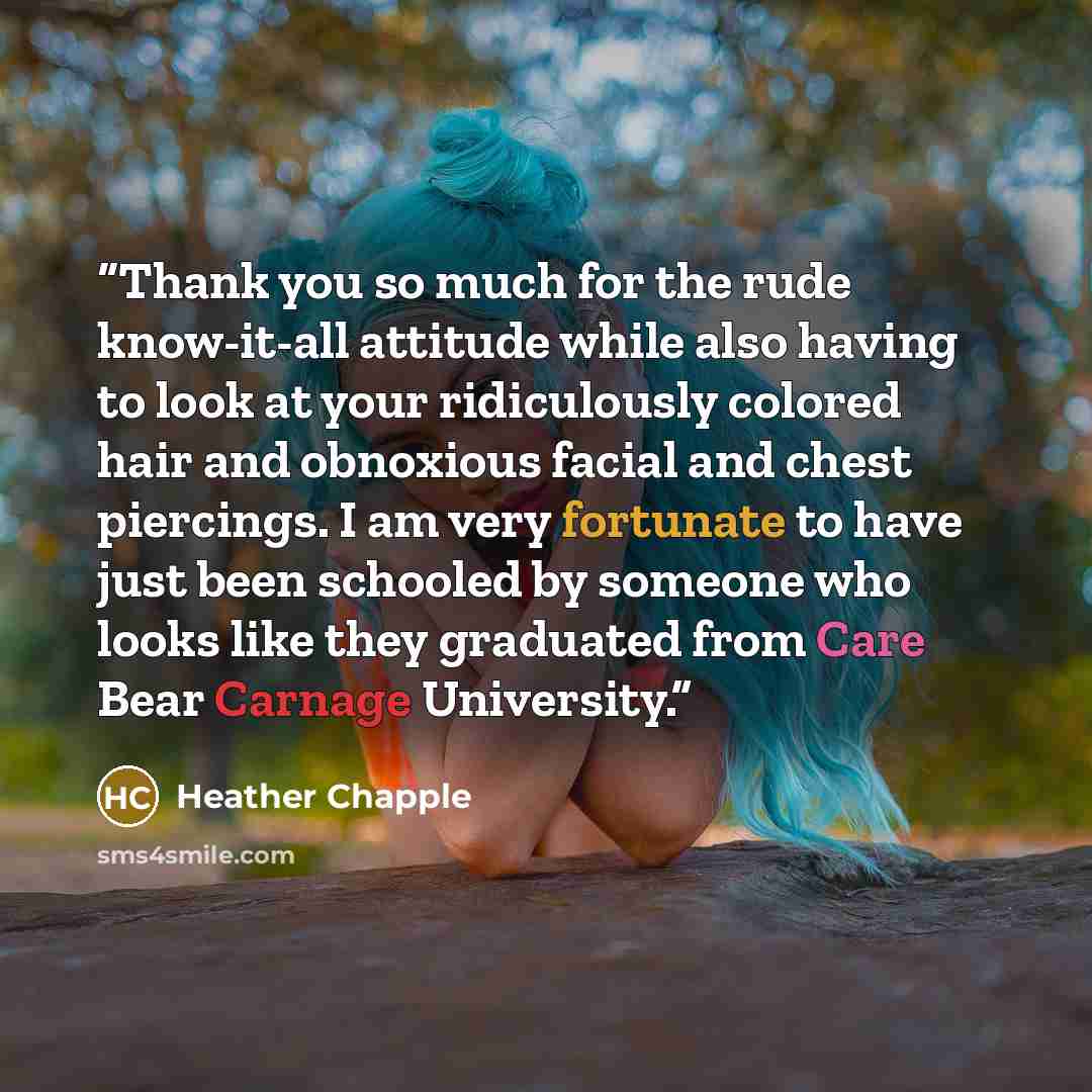 “Thank you so much for the rude know-it-all attitude while also having to look at your ridiculously colored hair and obnoxious facial and chest piercings. I am very fortunate to have just been schooled by someone who looks like they graduated from Care Bear Carnage University.” quote by Heather Chapple