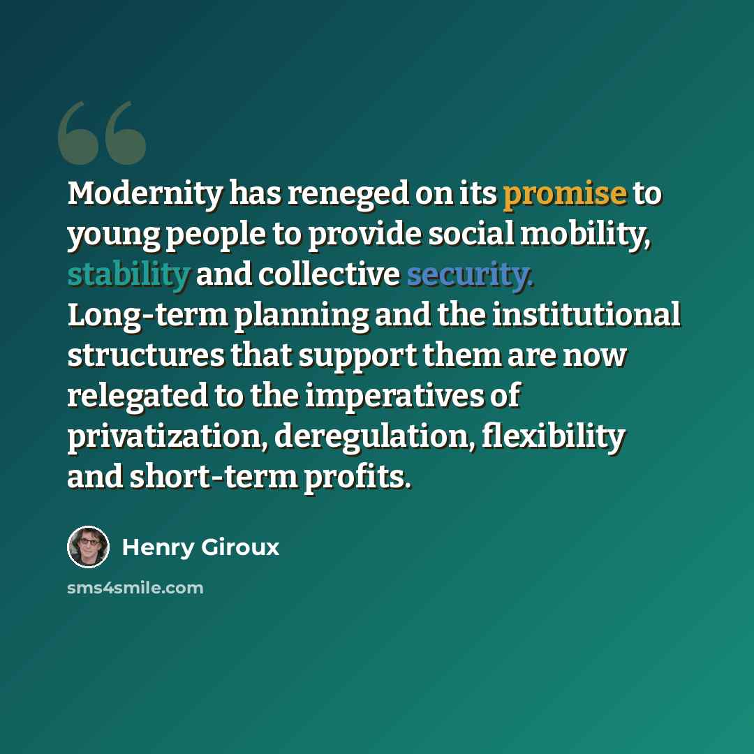 “Modernity has reneged on its promise to young people to provide social mobility, stability and collective security. Long-term planning and the institutional structures that support them are now relegated to the imperatives of privatization, deregulation, flexibility and short-term profits.” quote by Henry Giroux