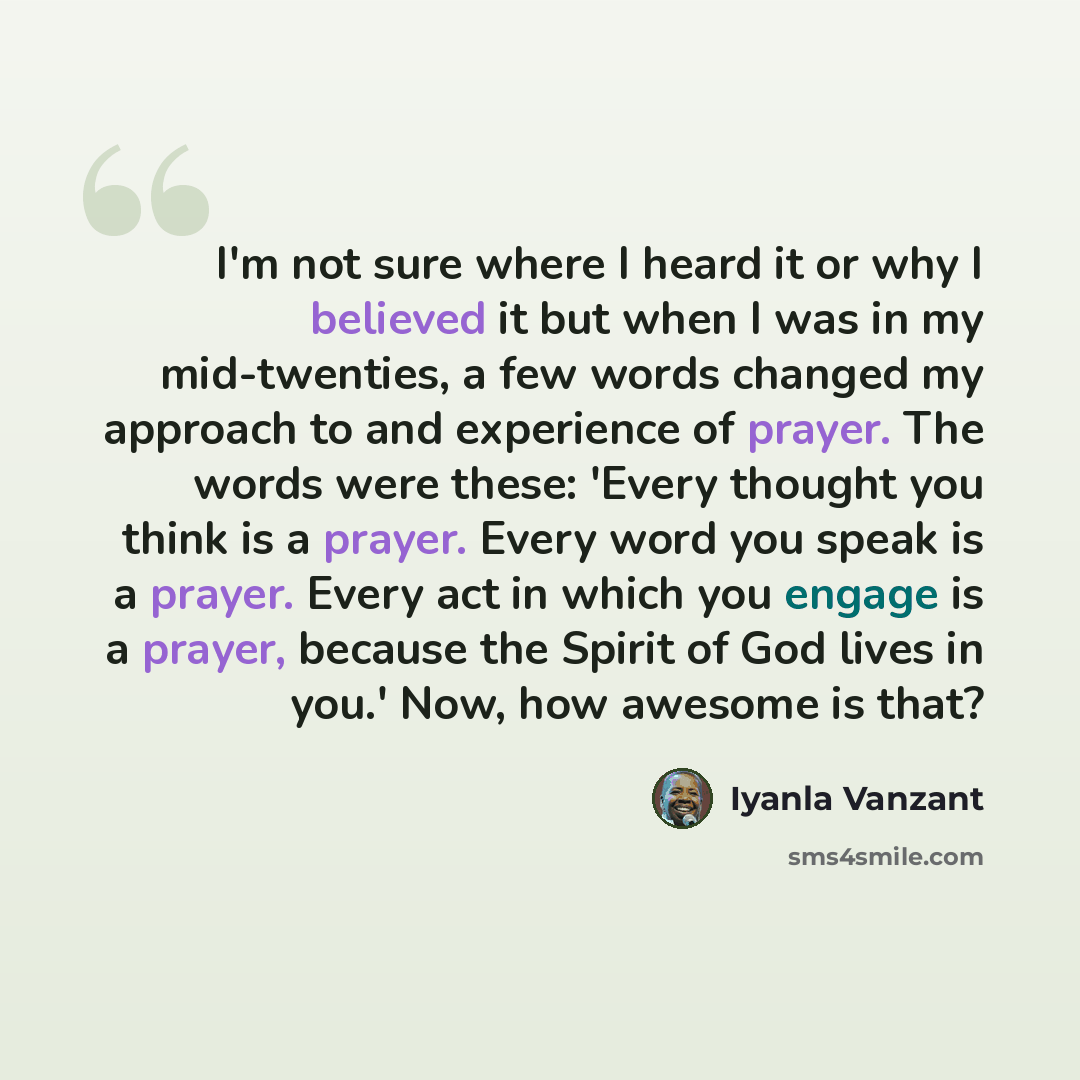 “I'm not sure where I heard it or why I believed it but when I was in my mid-twenties, a few words changed my approach to and experience of prayer. The words were these: 'Every thought you think is a prayer. Every word you speak is a prayer. Every act in which you engage is a prayer, because the…” quote by Iyanla Vanzant