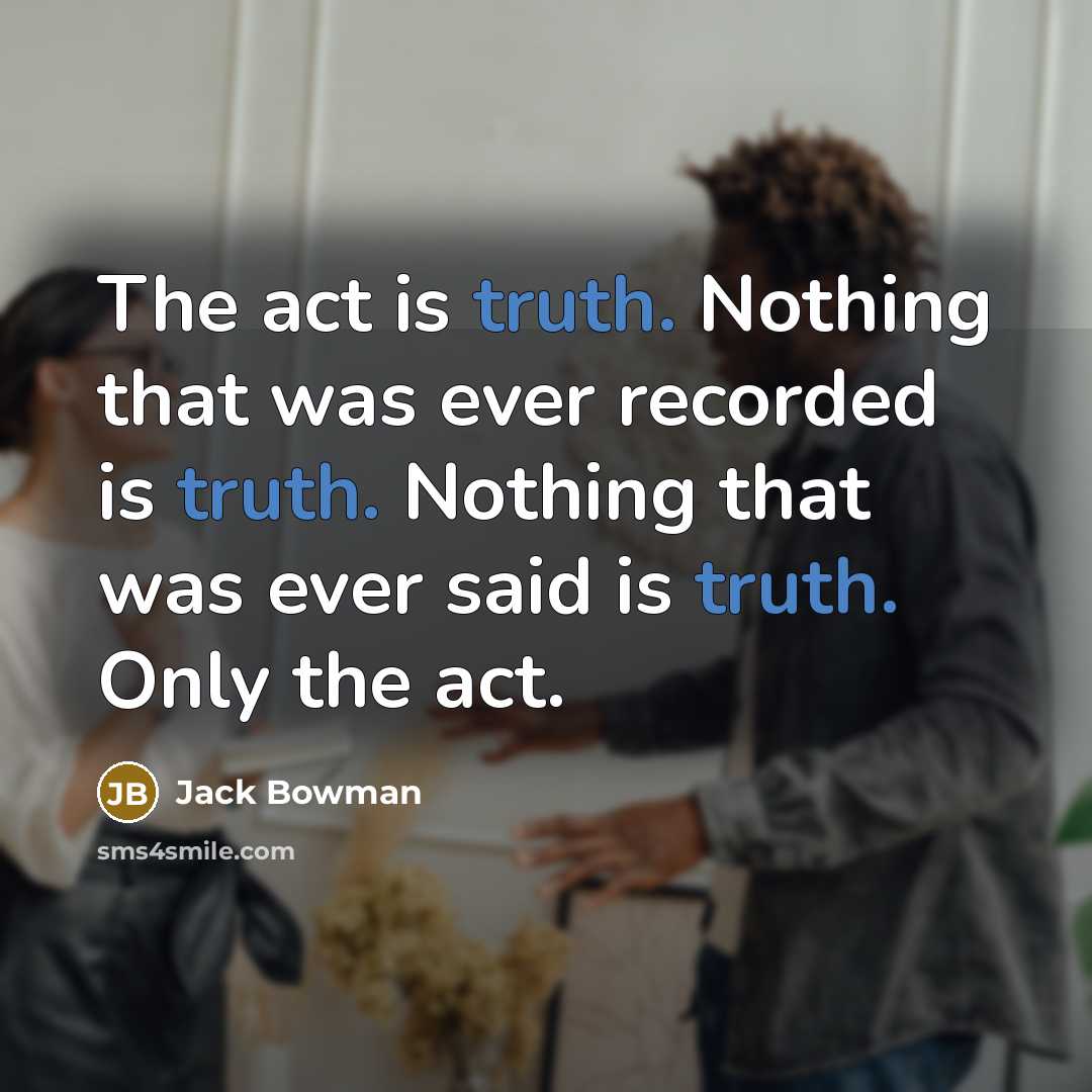 “The act is truth. Nothing that was ever recorded is truth. Nothing that was ever said is truth. Only the act.” quote by Jack Bowman