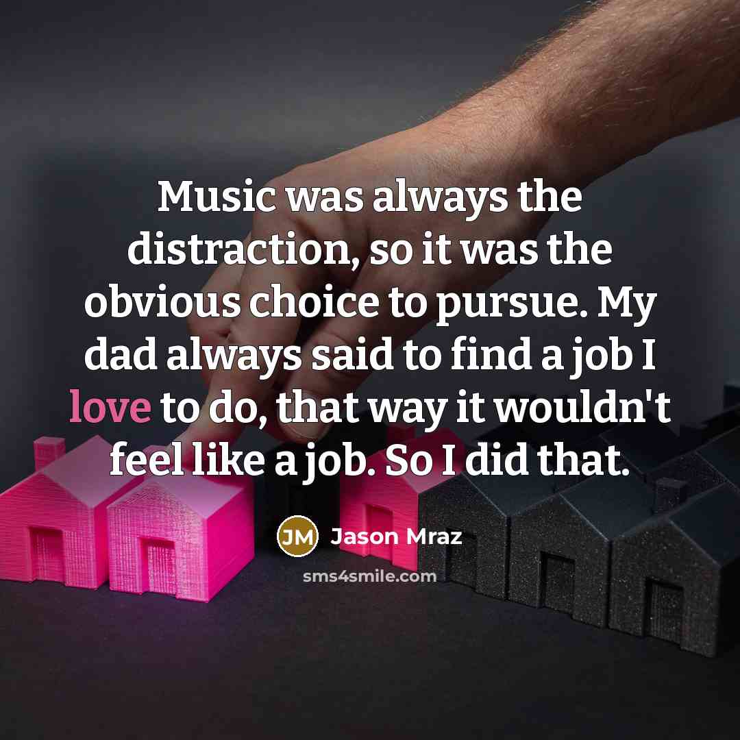 “Music was always the distraction, so it was the obvious choice to pursue. My dad always said to find a job I love to do, that way it wouldn't feel like a job. So I did that.” quote by Jason Mraz