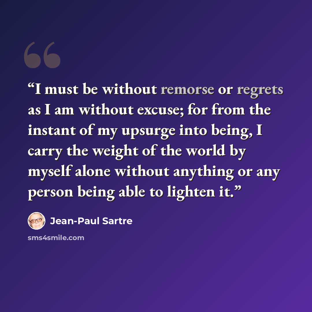“I must be without remorse or regrets as I am without excuse; for from the instant of my upsurge into being, I carry the weight of the world by myself alone without anything or any person being able to lighten it.” quote by Jean-Paul Sartre