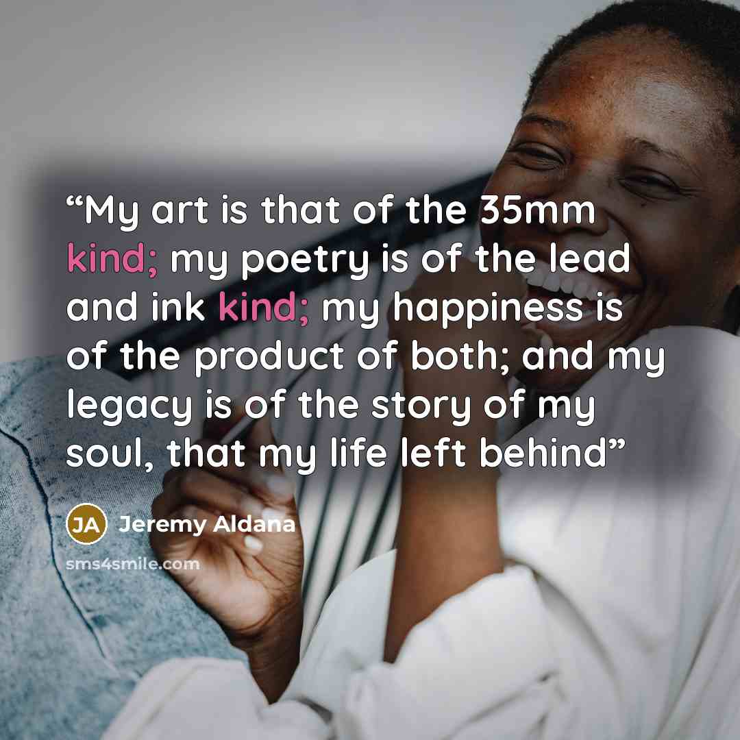 “My art is that of the 35mm kind; my poetry is of the lead and ink kind; my happiness is of the product of both; and my legacy is of the story of my soul, that my life left behind” quote by Jeremy Aldana