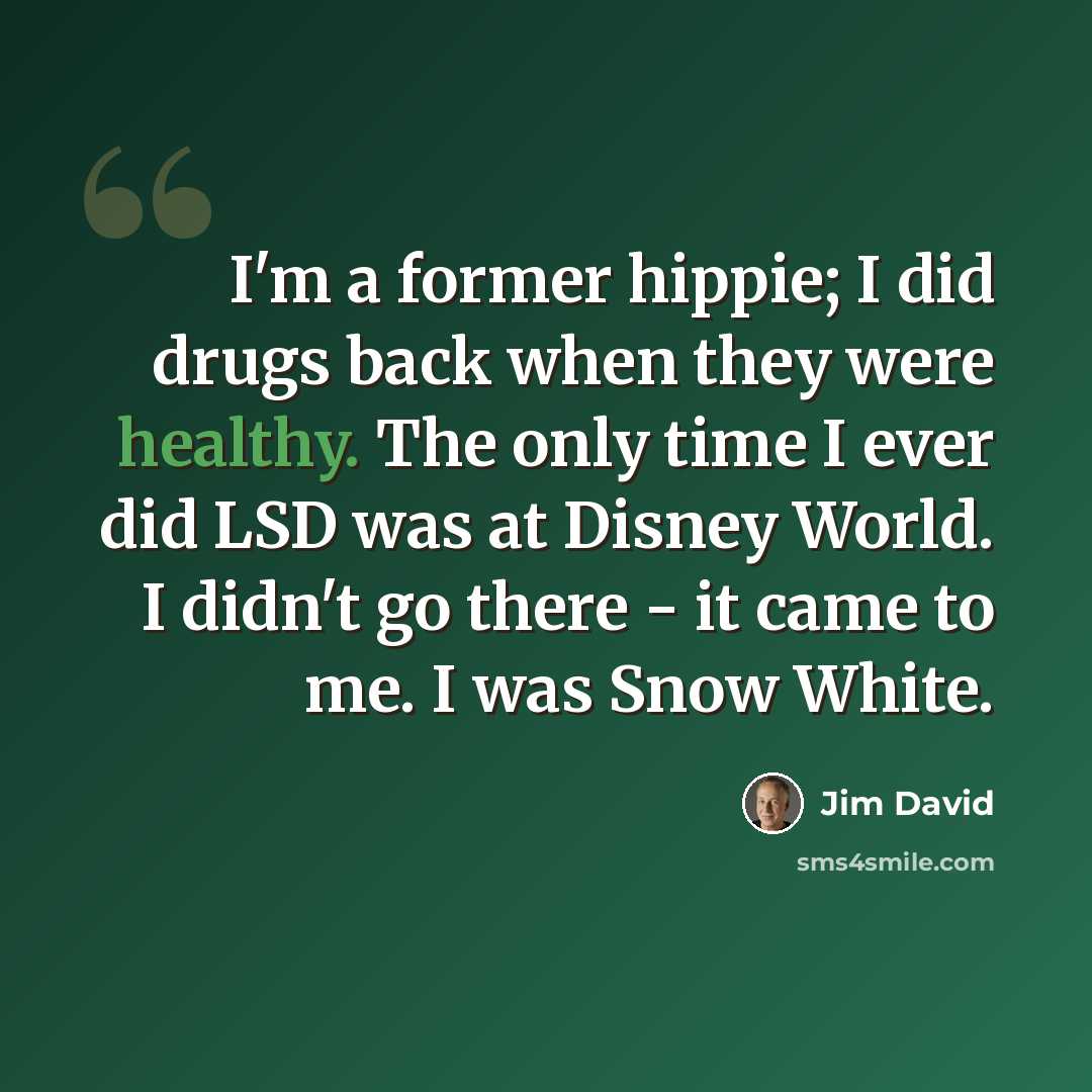 “I'm a former hippie; I did drugs back when they were healthy. The only time I ever did LSD was at Disney World. I didn't go there - it came to me. I was Snow White.” quote by Jim David