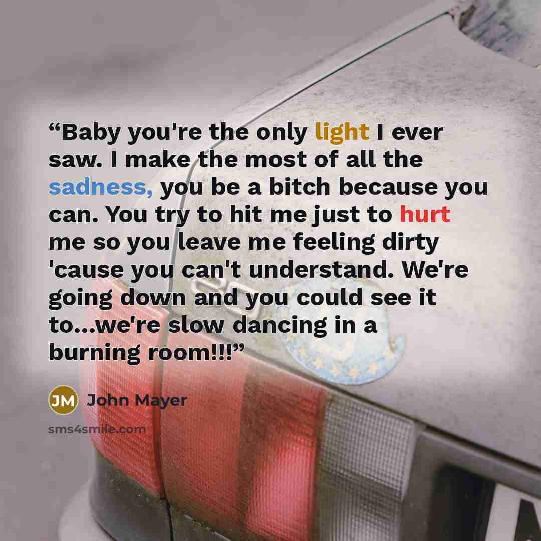 “Baby you're the only light I ever saw. I make the most of all the sadness, you be a bitch because you can. You try to hit me just to hurt me so you leave me feeling dirty 'cause you can't understand. We're going down and you could see it to…we're slow dancing in a burning room!!!” quote by John Mayer