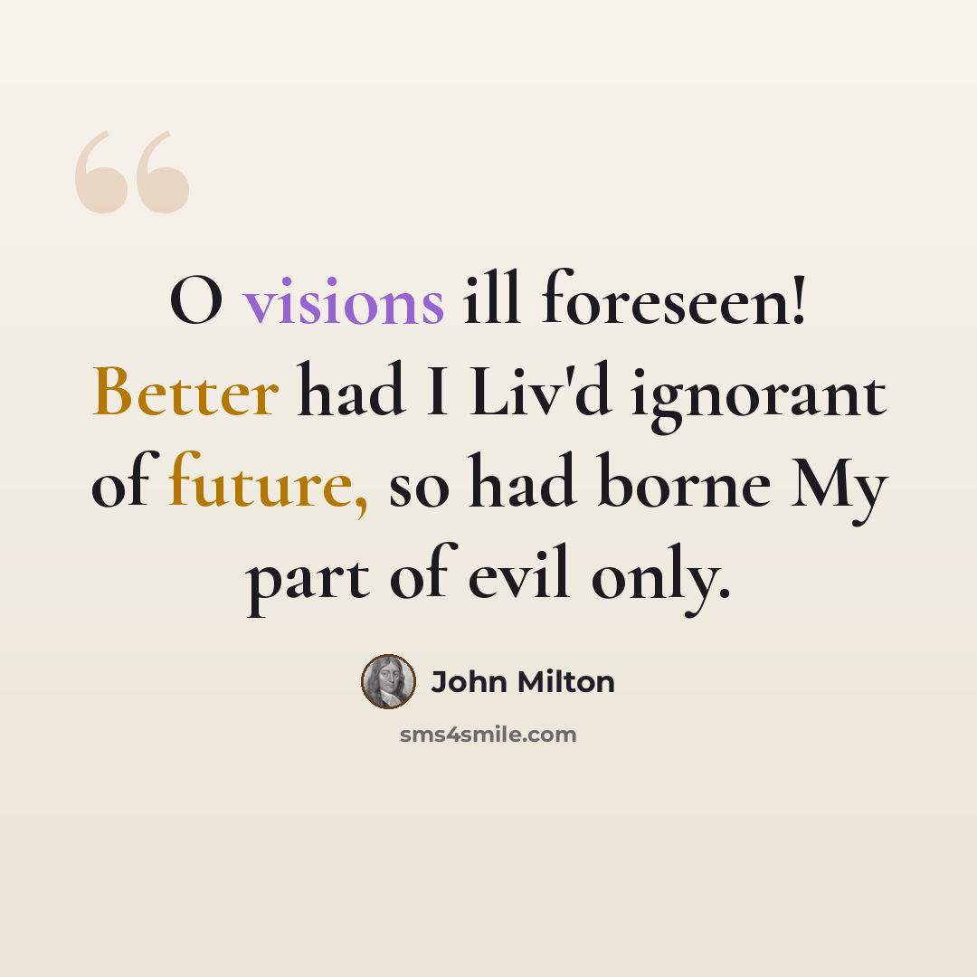“O visions ill foreseen! Better had I Liv'd ignorant of future, so had borne My part of evil only.” quote by John Milton