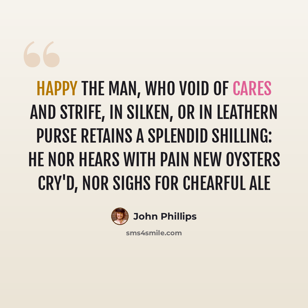“Happy the Man, who void of Cares and Strife, In Silken, or in Leathern Purse retains A Splendid Shilling: He nor hears with Pain New Oysters cry'd, nor sighs for chearful Ale” quote by John Phillips