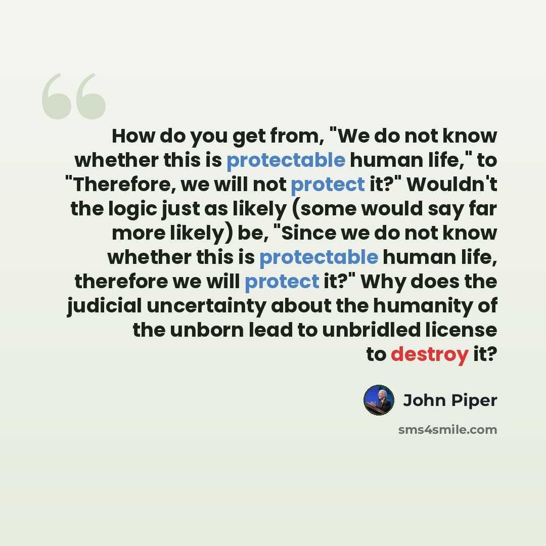 “How do you get from, "We do not know whether this is protectable human life," to "Therefore, we will not protect it?" Wouldn't the logic just as likely (some would say far more likely) be, "Since we do not know whether this is protectable human life, therefore we will protect it?" Why does the…” quote by John Piper