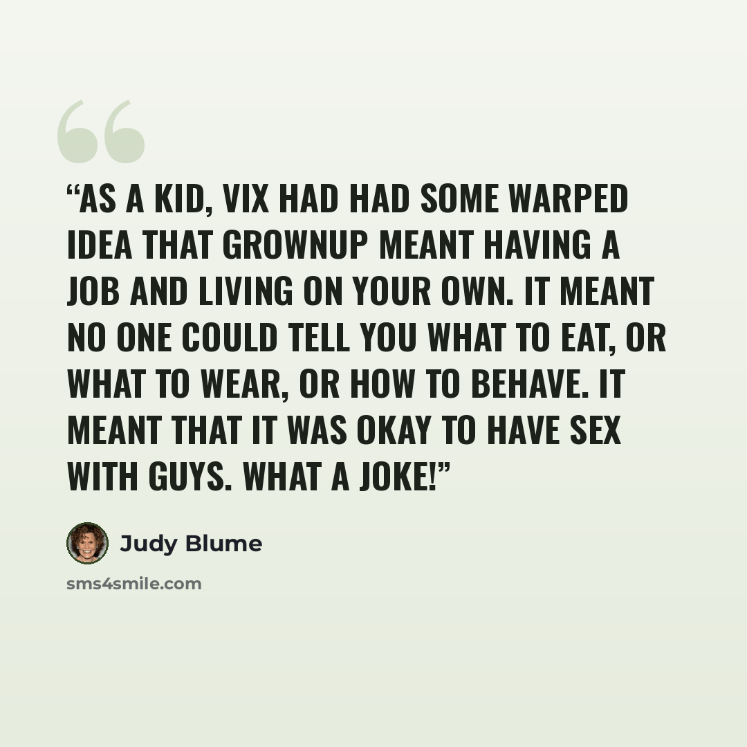 “As a kid, Vix had had some warped idea that grownup meant having a job and living on your own. It meant no one could tell you what to eat, or what to wear, or how to behave. It meant that it was okay to have sex with guys. What a joke!” quote by Judy Blume