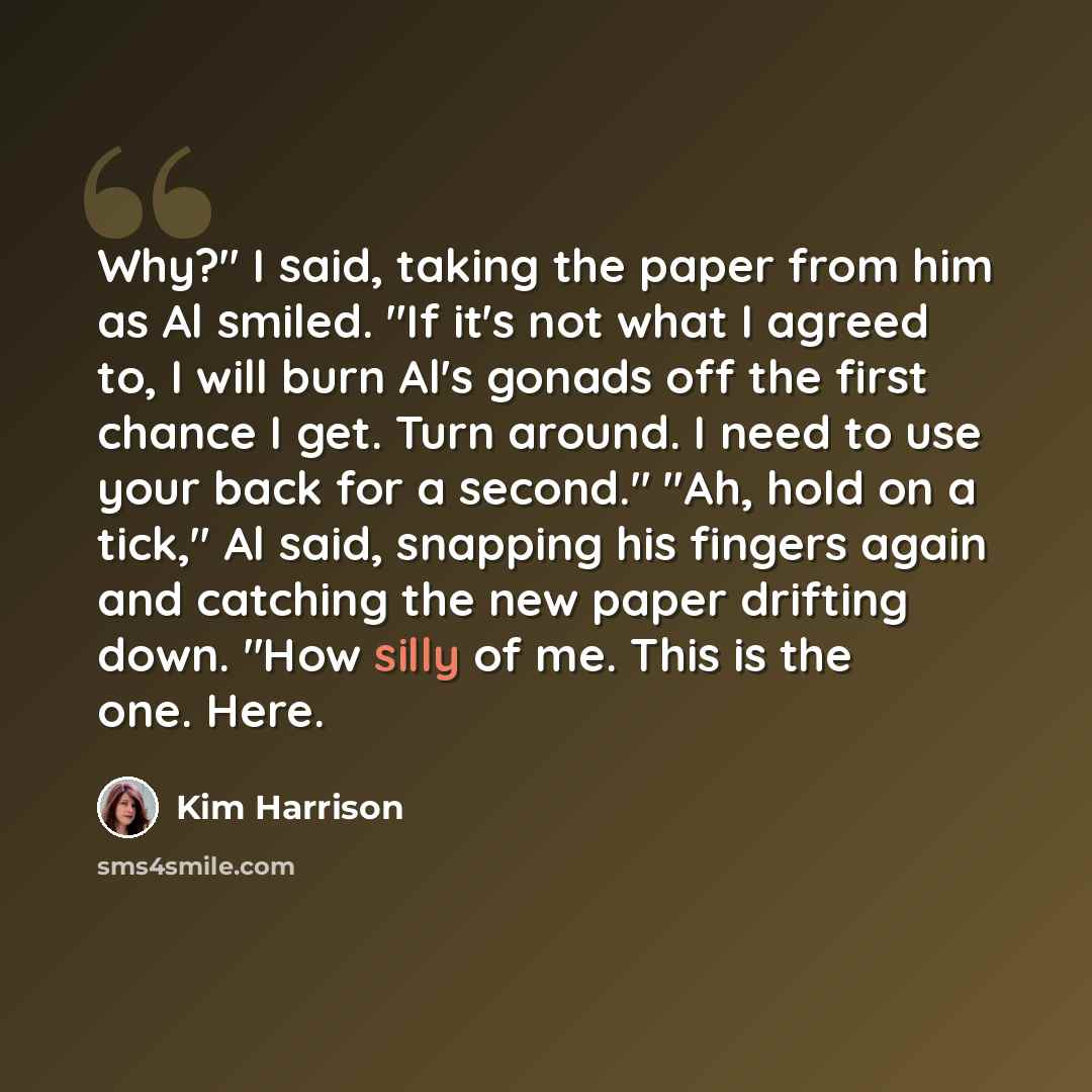 “Why?" I said, taking the paper from him as Al smiled. "If it's not what I agreed to, I will burn Al's gonads off the first chance I get. Turn around. I need to use your back for a second." "Ah, hold on a tick," Al said, snapping his fingers again and catching the new paper drifting down. "How…” quote by Kim Harrison