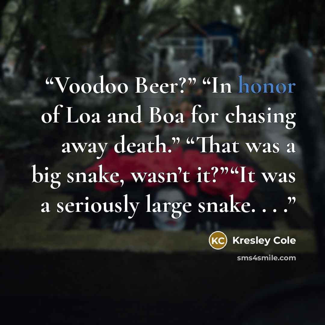 “Voodoo Beer?” “In honor of Loa and Boa for chasing away death.” “That was a big snake, wasn’t it?”“It was a seriously large snake. . . .” quote by kresley cole