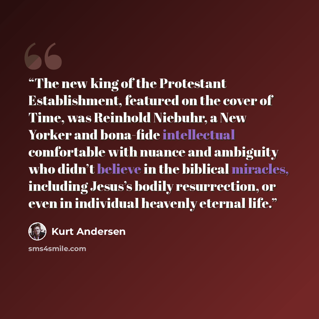 “The new king of the Protestant Establishment, featured on the cover of Time, was Reinhold Niebuhr, a New Yorker and bona-fide intellectual comfortable with nuance and ambiguity who didn’t believe in the biblical miracles, including Jesus’s bodily resurrection, or even in individual heavenly…” quote by Kurt Andersen