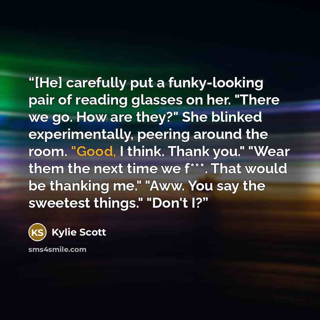 “[He] carefully put a funky-looking pair of reading glasses on her. "There we go. How are they?" She blinked experimentally, peering around the room. "Good, I think. Thank you." "Wear them the next time we f***. That would be thanking me." "Aww. You say the sweetest things." "Don't I?” quote by Kylie Scott
