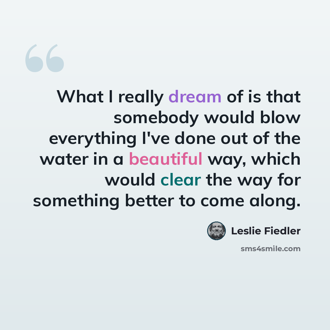 “What I really dream of is that somebody would blow everything I've done out of the water in a beautiful way, which would clear the way for something better to come along.” quote by Leslie Fiedler