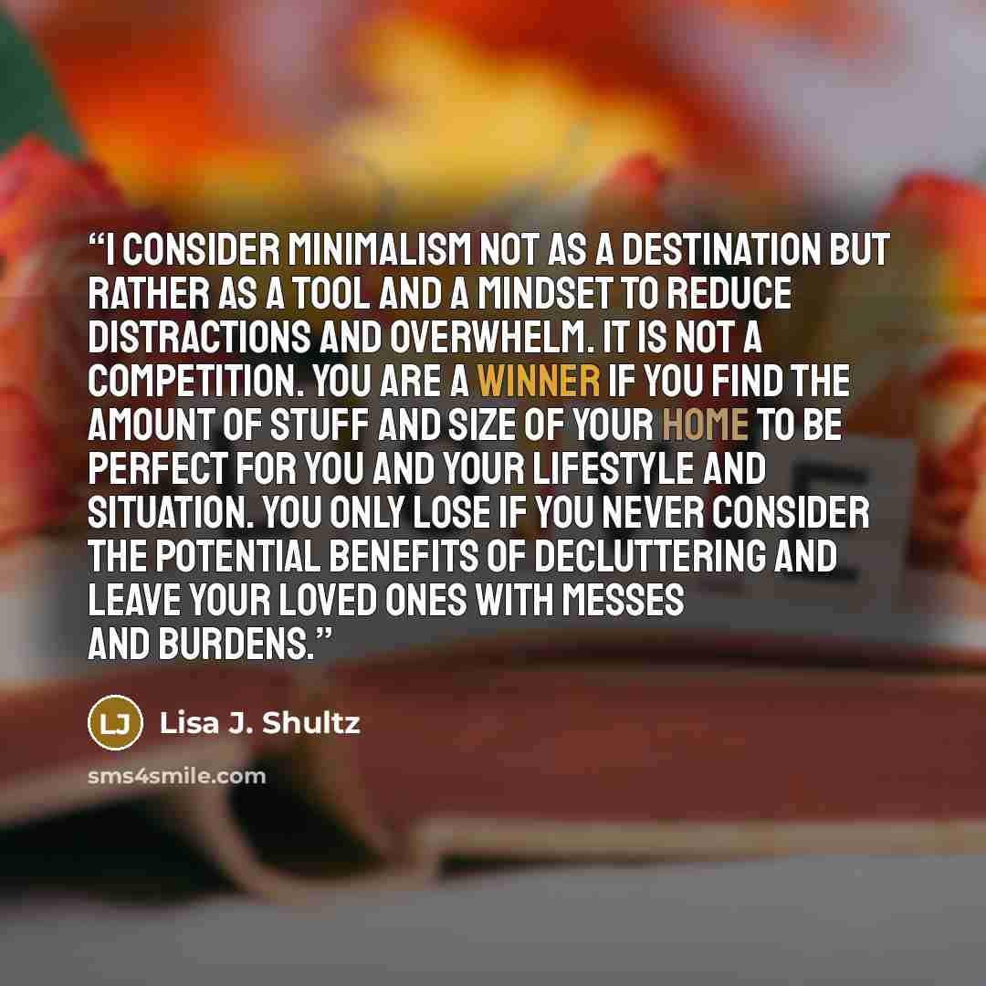 “I consider minimalism not as a destination but rather as a tool and a mindset to reduce distractions and overwhelm. It is not a competition. You are a winner if you find the amount of stuff and size of your home to be perfect for you and your lifestyle and situation. You only lose if you never…” quote by Lisa J. Shultz