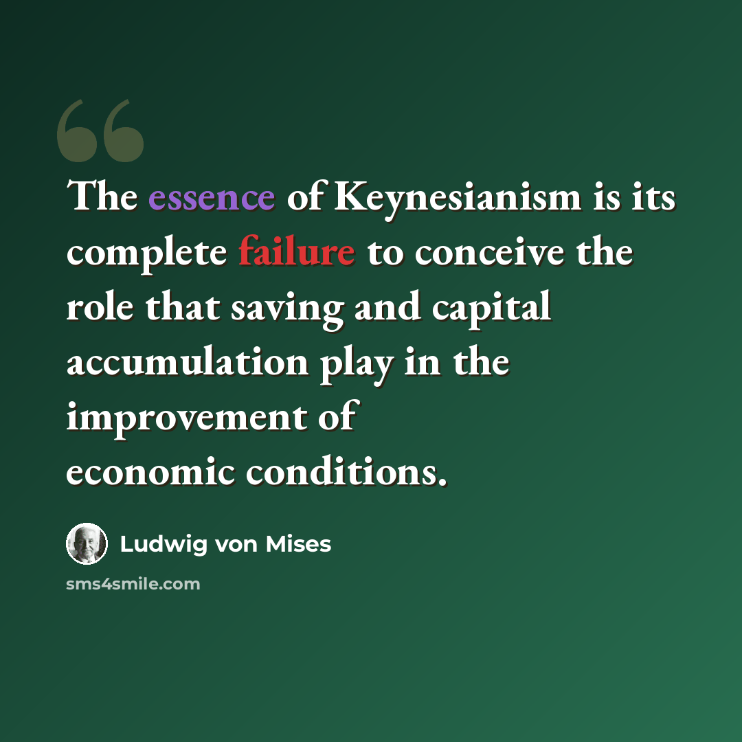 “The essence of Keynesianism is its complete failure to conceive the role that saving and capital accumulation play in the improvement of economic conditions.” quote by Ludwig von Mises