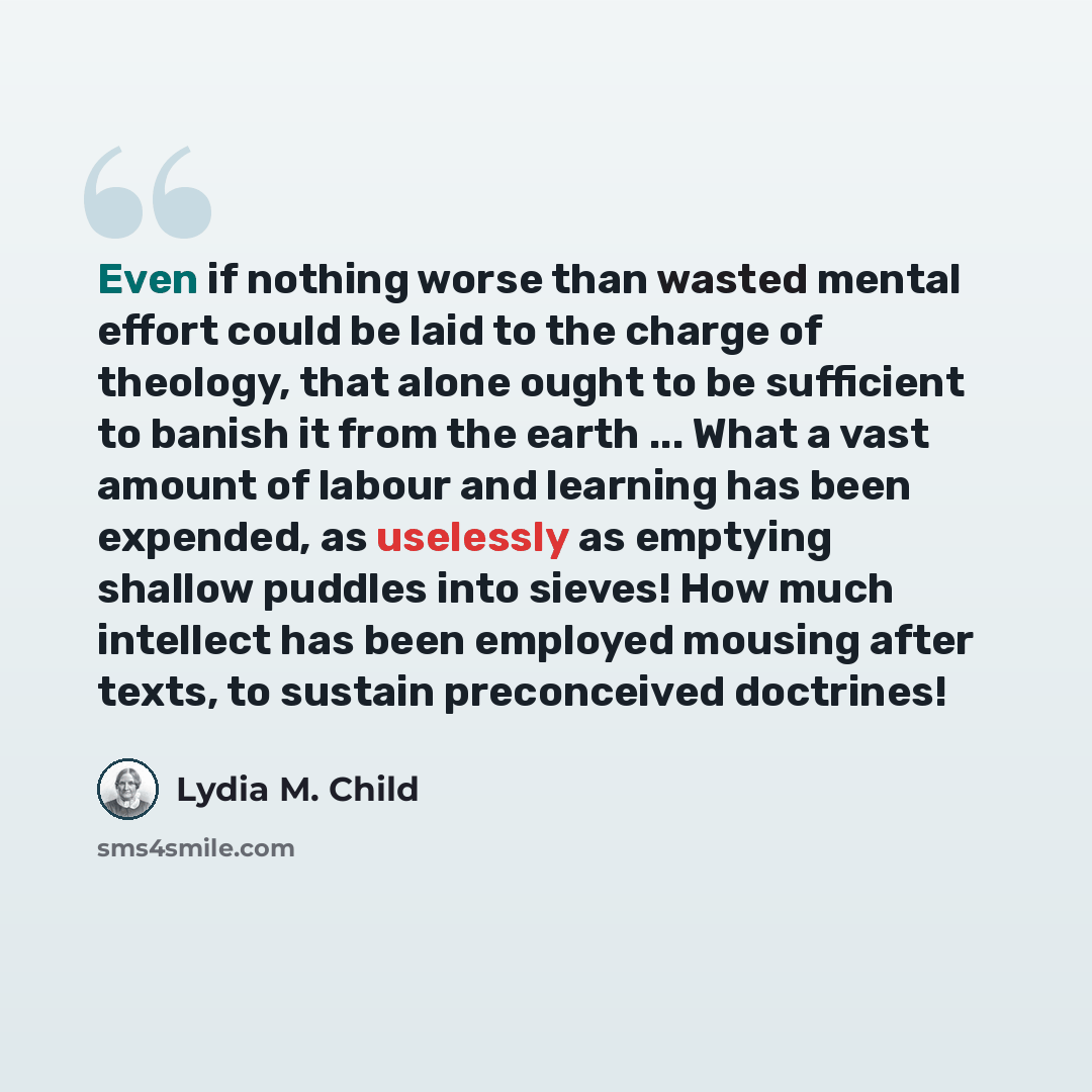 “Even if nothing worse than wasted mental effort could be laid to the charge of theology, that alone ought to be sufficient to banish it from the earth ... What a vast amount of labour and learning has been expended, as uselessly as emptying shallow puddles into sieves! How much intellect has been…” quote by Lydia M. Child