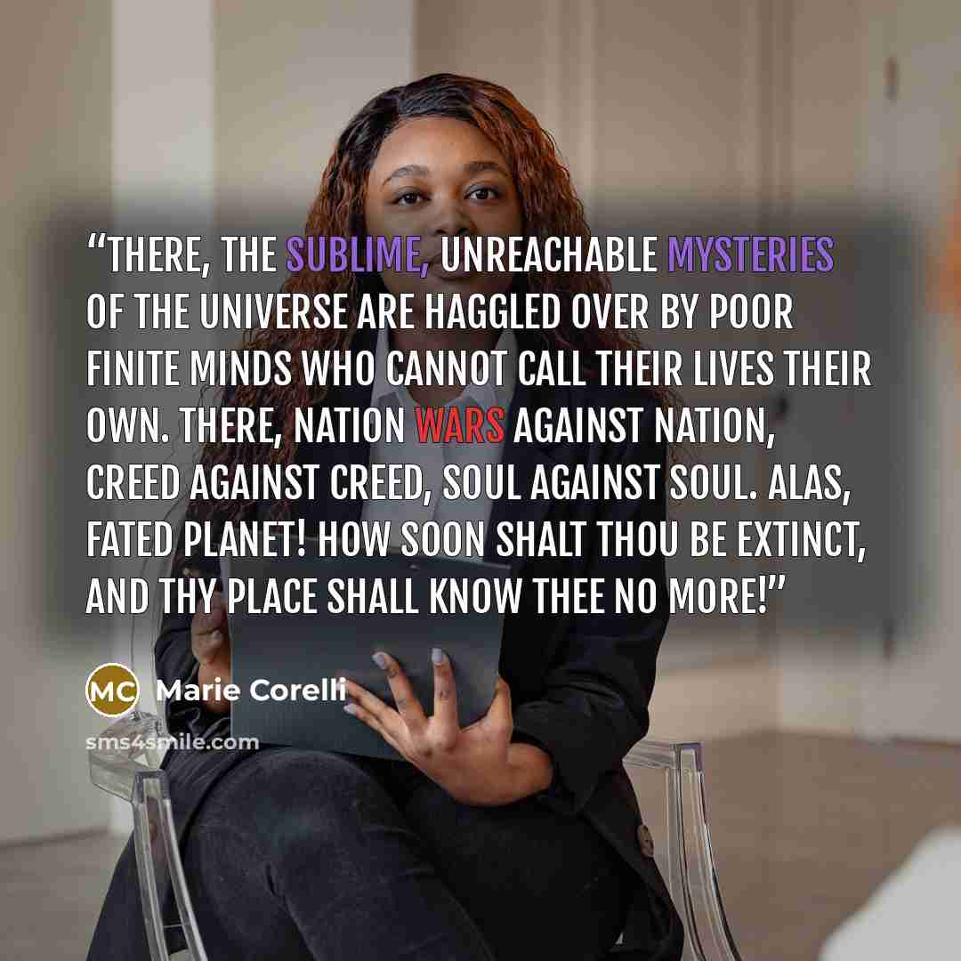“There, the sublime, unreachable mysteries of the Universe are haggled over by poor finite minds who cannot call their lives their own. There, nation wars against nation, creed against creed, soul against soul. Alas, fated planet! how soon shalt thou be extinct, and thy place shall know thee no more!” quote by Marie Corelli