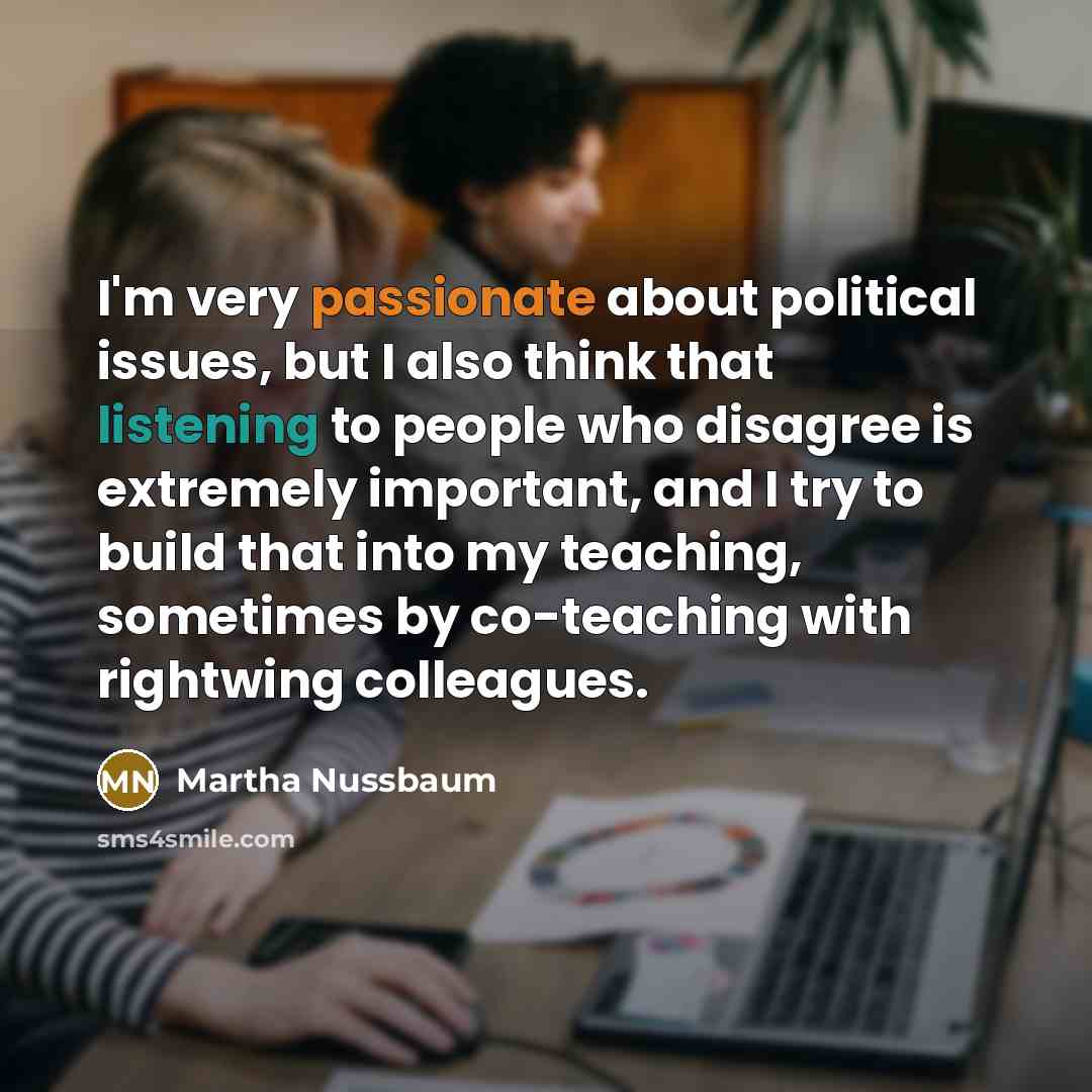 “I'm very passionate about political issues, but I also think that listening to people who disagree is extremely important, and I try to build that into my teaching, sometimes by co-teaching with rightwing colleagues.” quote by Martha Nussbaum