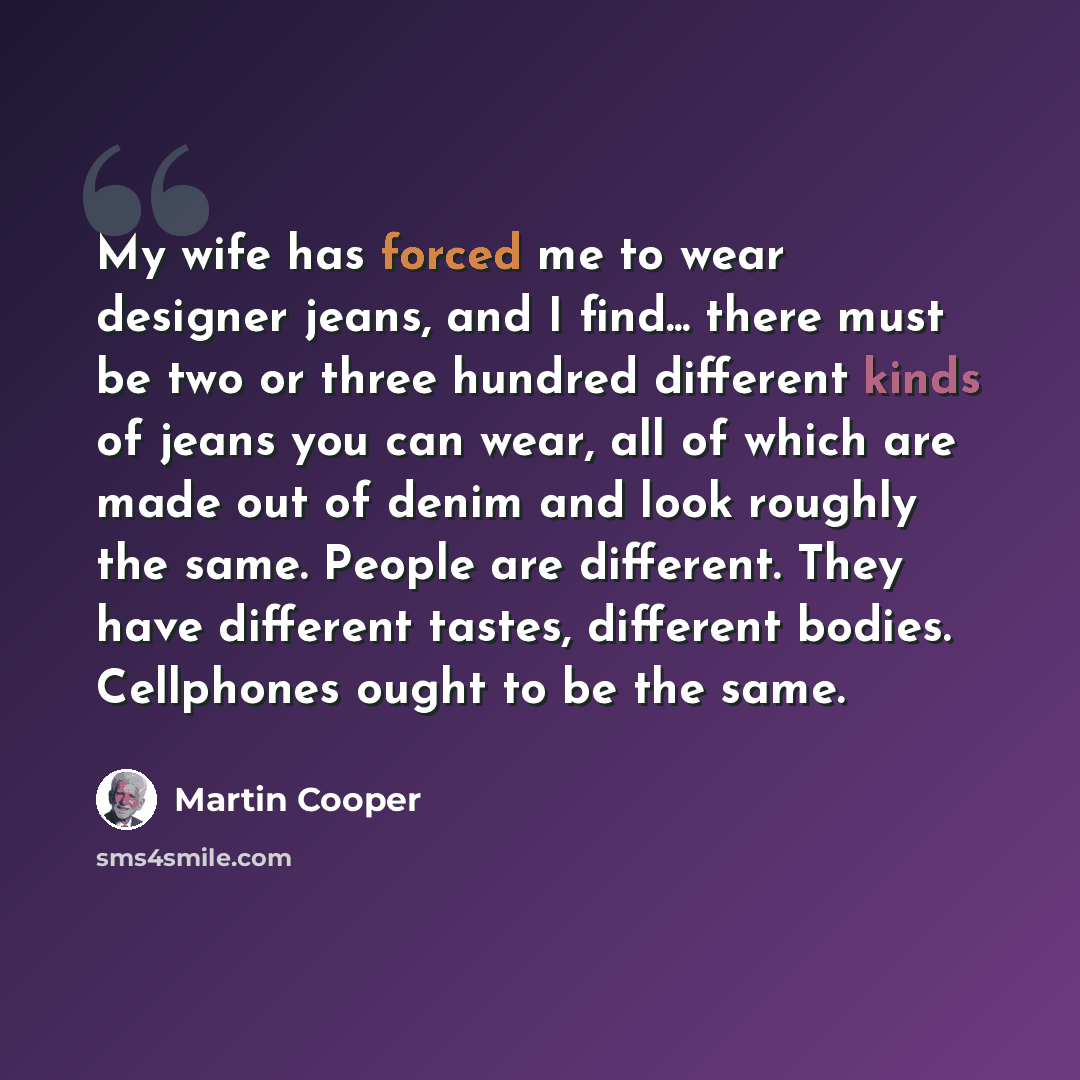 “My wife has forced me to wear designer jeans, and I find... there must be two or three hundred different kinds of jeans you can wear, all of which are made out of denim and look roughly the same. People are different. They have different tastes, different bodies. Cellphones ought to be the same.” quote by Martin Cooper